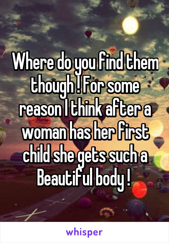 Where do you find them though ! For some reason I think after a woman has her first child she gets such a Beautiful body ! 