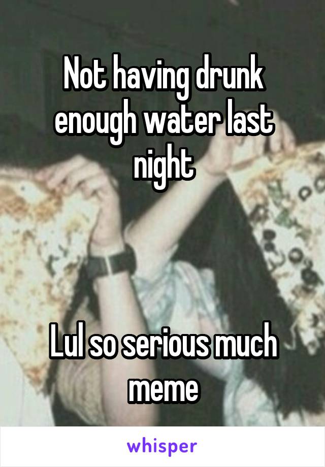 Not having drunk enough water last night



Lul so serious much meme