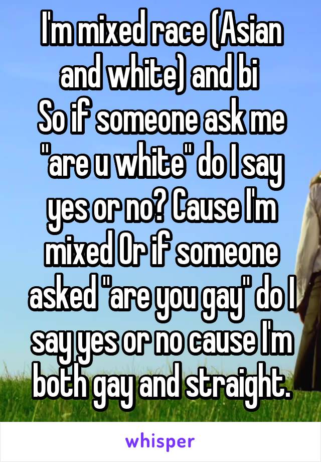 I'm mixed race (Asian and white) and bi 
So if someone ask me "are u white" do I say yes or no? Cause I'm mixed Or if someone asked "are you gay" do I say yes or no cause I'm both gay and straight.
