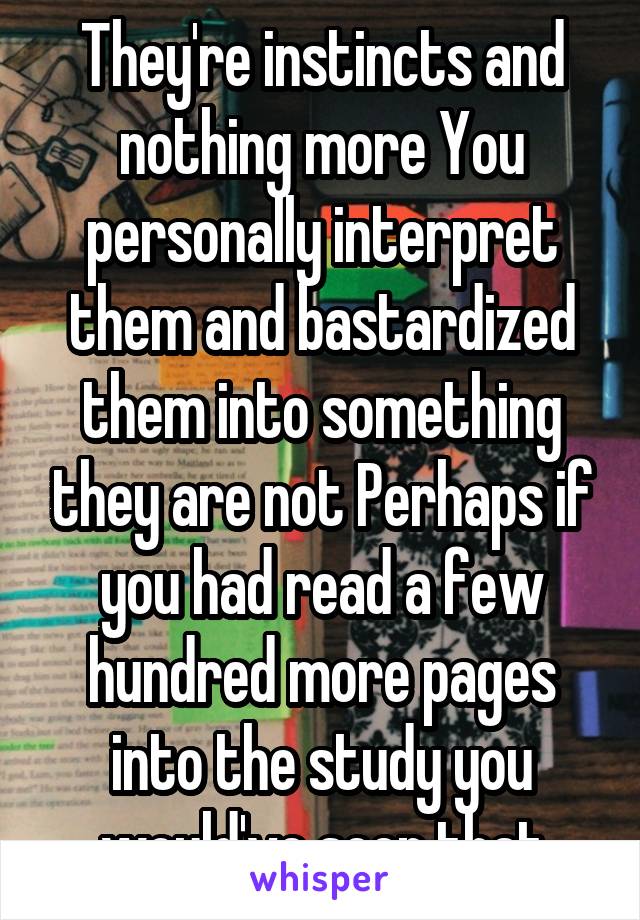 They're instincts and nothing more You personally interpret them and bastardized them into something they are not Perhaps if you had read a few hundred more pages into the study you would've seen that