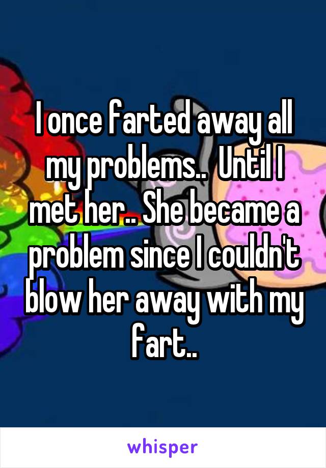 I once farted away all my problems..  Until I met her.. She became a problem since I couldn't blow her away with my fart..