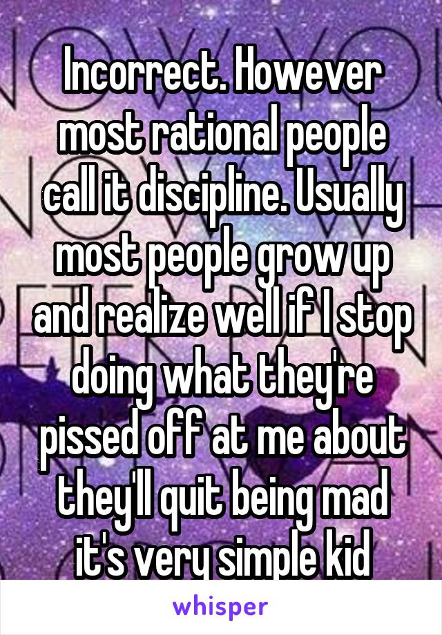 Incorrect. However most rational people call it discipline. Usually most people grow up and realize well if I stop doing what they're pissed off at me about they'll quit being mad it's very simple kid