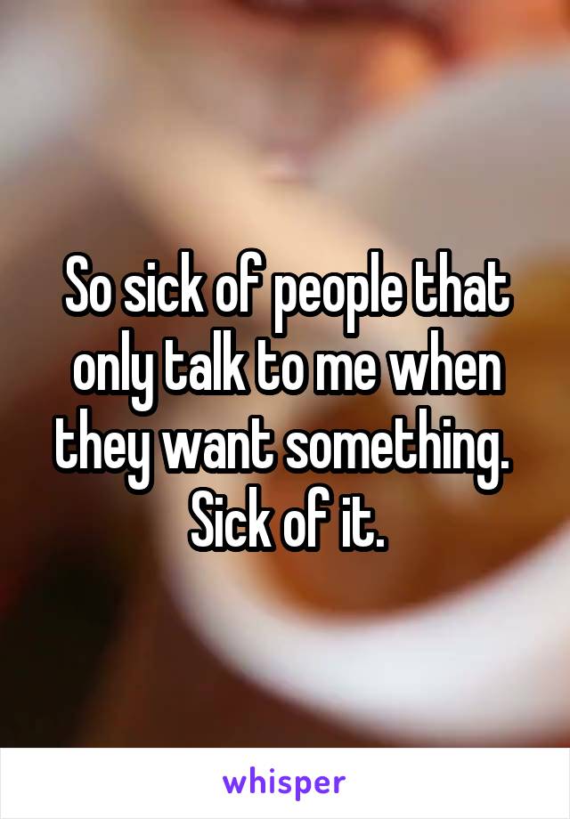 So sick of people that only talk to me when they want something.  Sick of it.