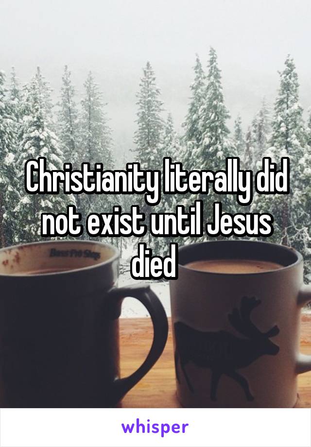 Christianity literally did not exist until Jesus died 