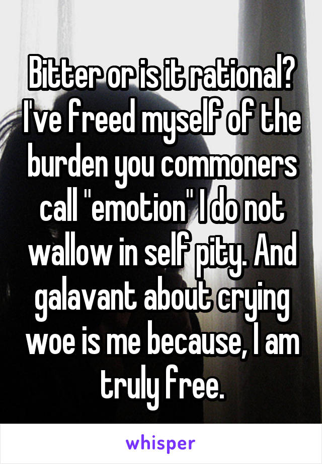 Bitter or is it rational? I've freed myself of the burden you commoners call "emotion" I do not wallow in self pity. And galavant about crying woe is me because, I am truly free.