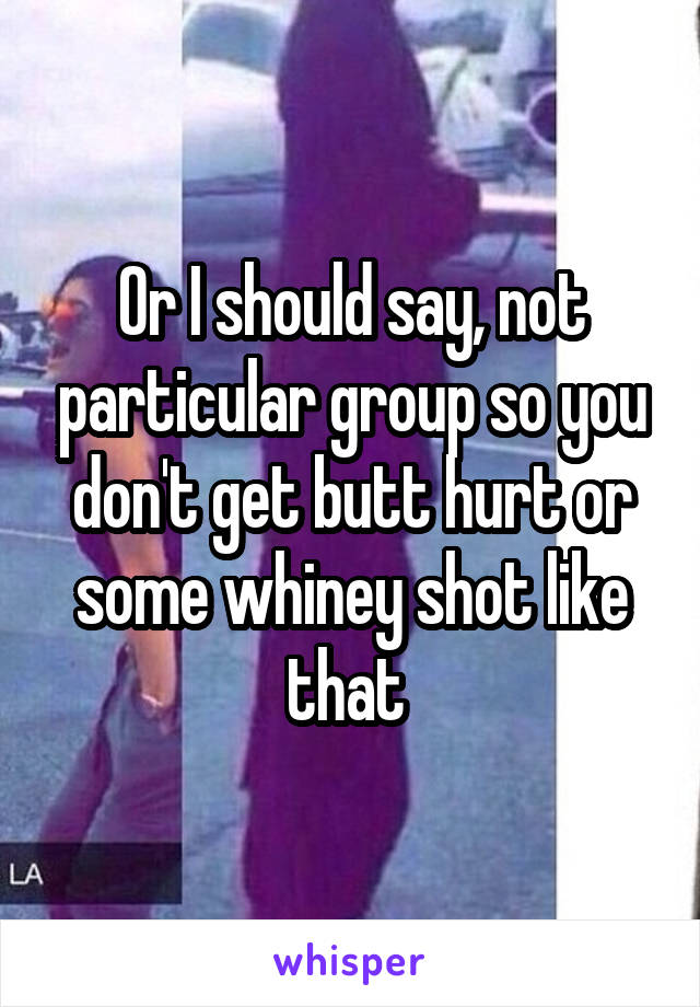 Or I should say, not particular group so you don't get butt hurt or some whiney shot like that 