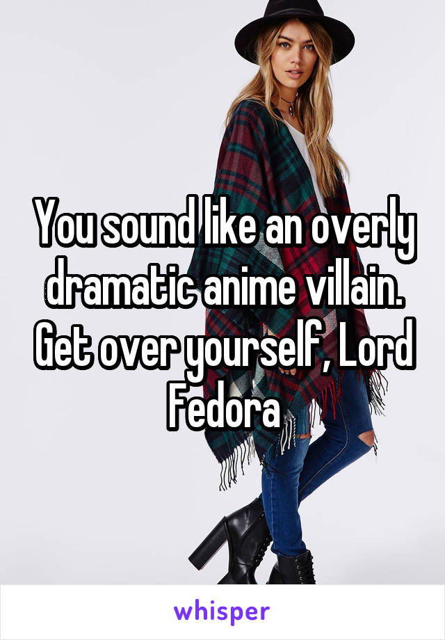 You sound like an overly dramatic anime villain. Get over yourself, Lord Fedora