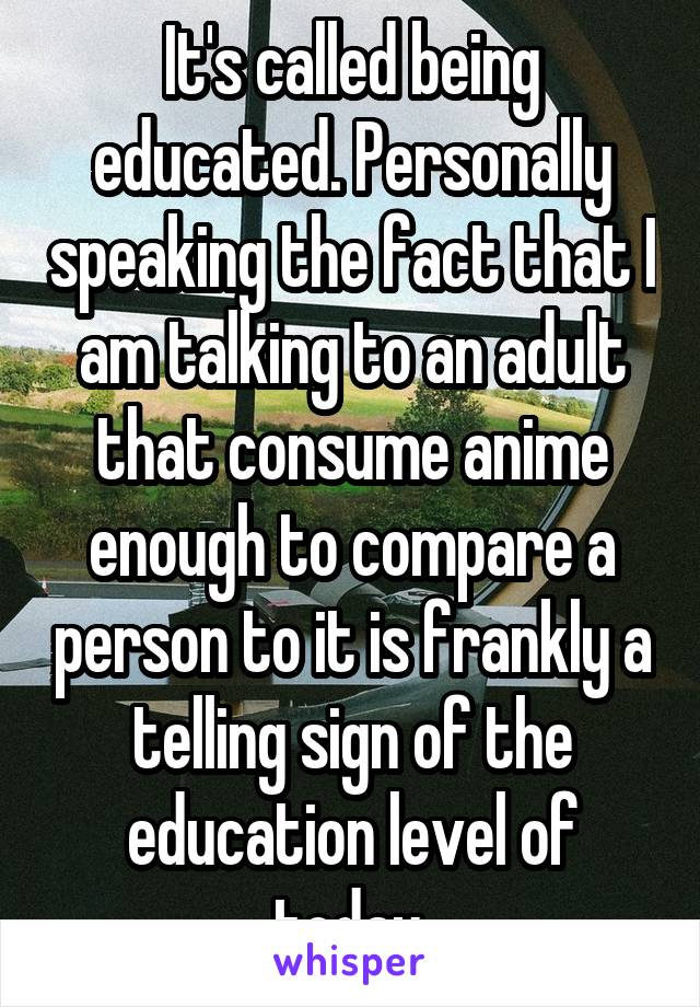 It's called being educated. Personally speaking the fact that I am talking to an adult that consume anime enough to compare a person to it is frankly a telling sign of the education level of today.