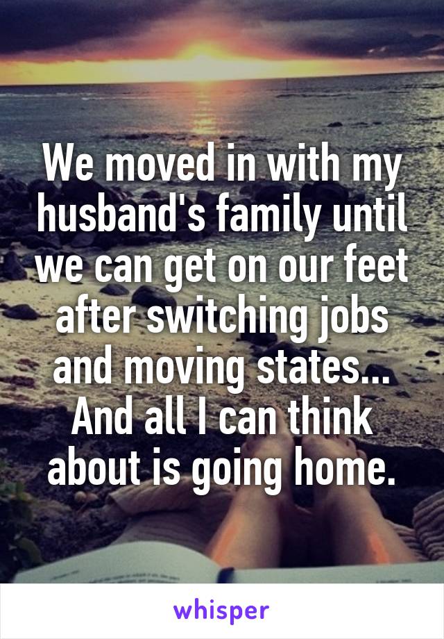 We moved in with my husband's family until we can get on our feet after switching jobs and moving states... And all I can think about is going home.