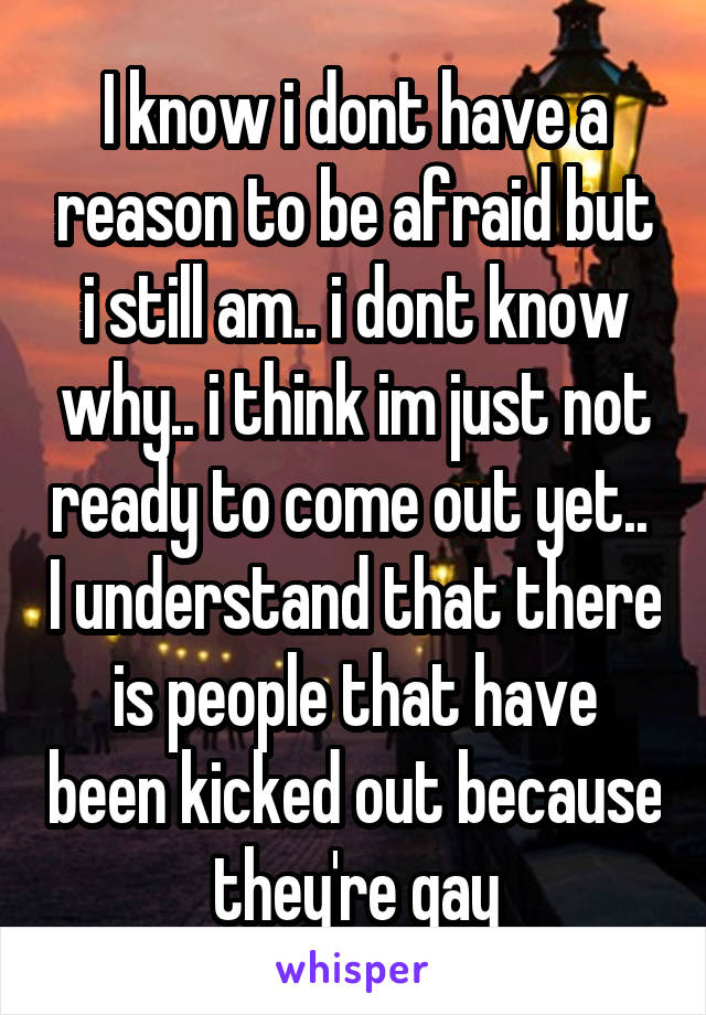 I know i dont have a reason to be afraid but i still am.. i dont know why.. i think im just not ready to come out yet..  I understand that there is people that have been kicked out because they're gay