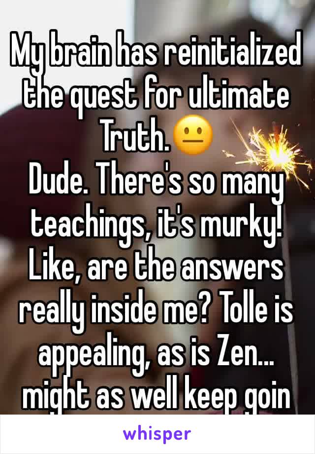 My brain has reinitialized the quest for ultimate Truth.😐
Dude. There's so many teachings, it's murky!
Like, are the answers really inside me? Tolle is appealing, as is Zen... might as well keep goin