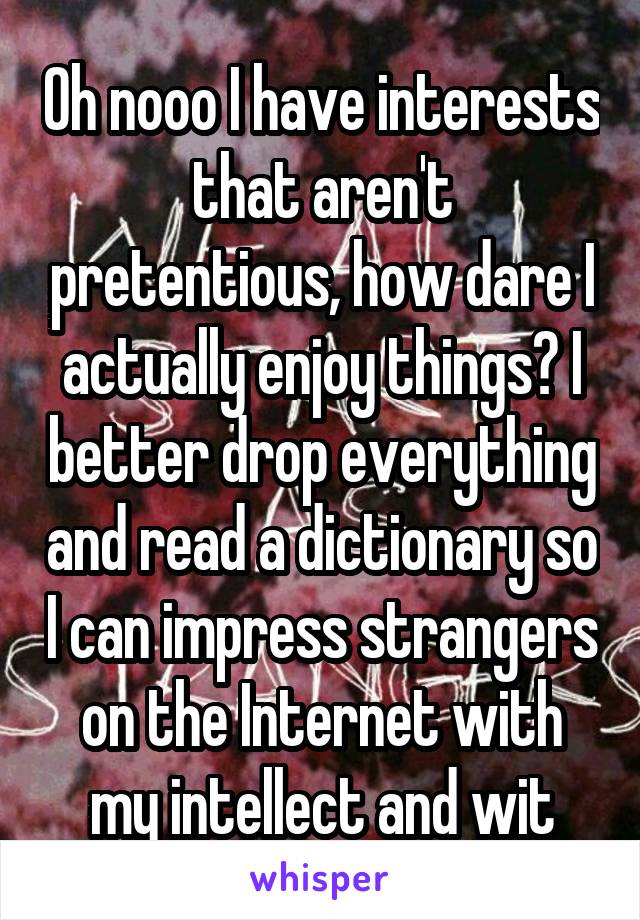 Oh nooo I have interests that aren't pretentious, how dare I actually enjoy things? I better drop everything and read a dictionary so I can impress strangers on the Internet with my intellect and wit