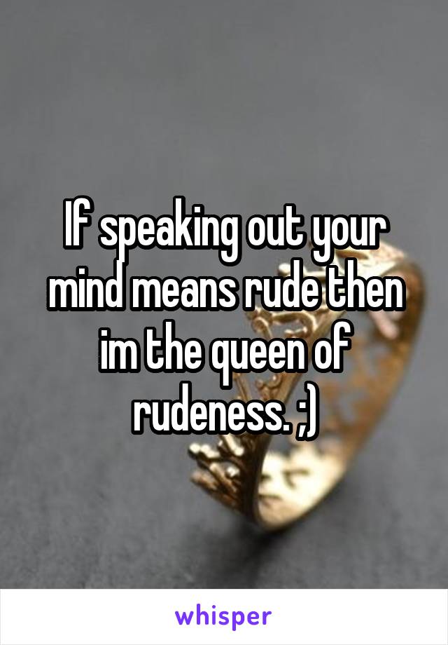 If speaking out your mind means rude then im the queen of rudeness. ;)