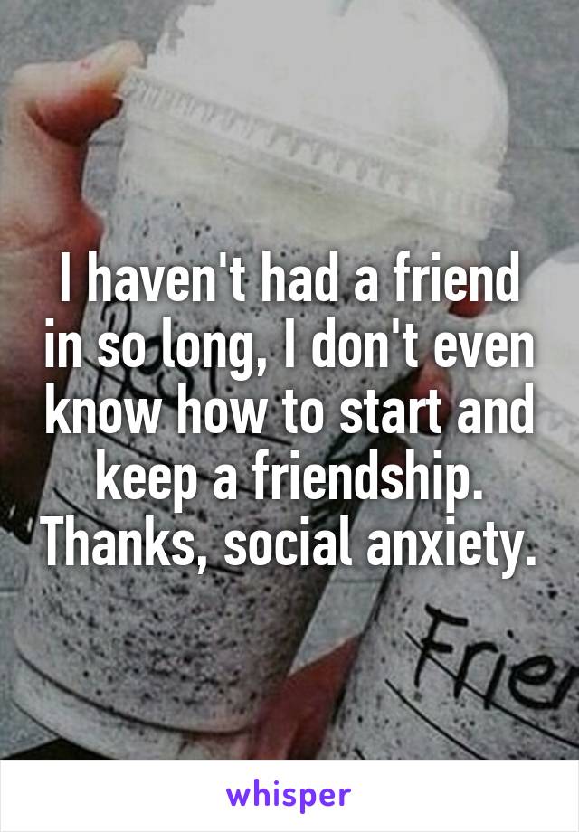 I haven't had a friend in so long, I don't even know how to start and keep a friendship. Thanks, social anxiety.