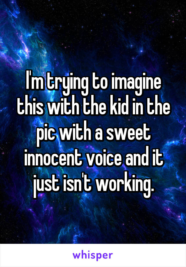 I'm trying to imagine this with the kid in the pic with a sweet innocent voice and it just isn't working.
