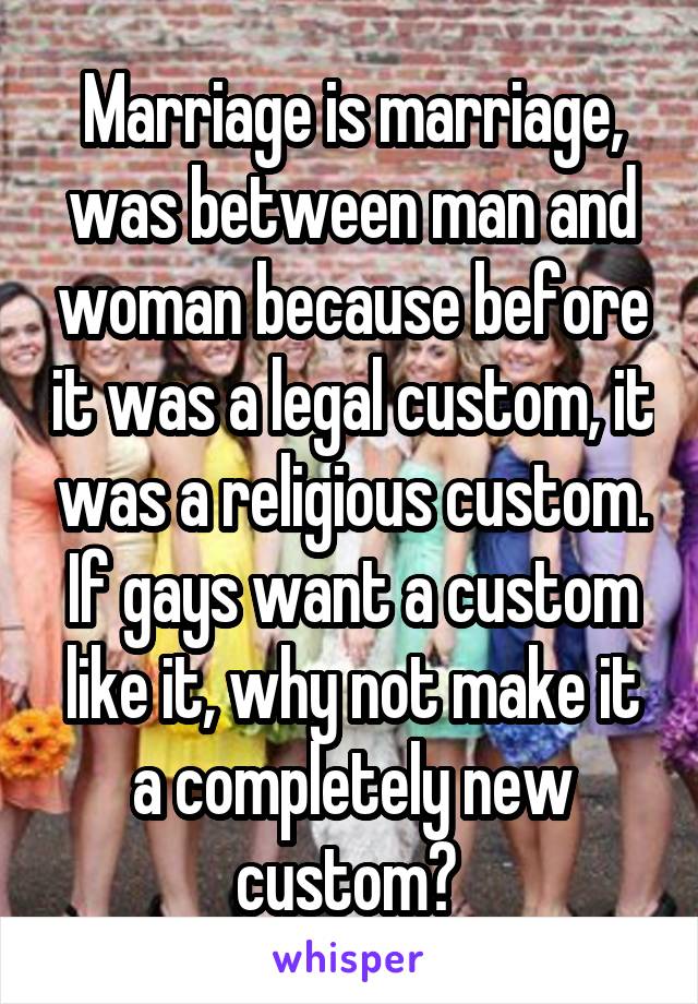 Marriage is marriage, was between man and woman because before it was a legal custom, it was a religious custom. If gays want a custom like it, why not make it a completely new custom? 