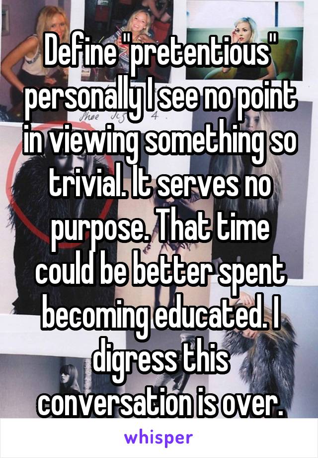 Define "pretentious" personally I see no point in viewing something so trivial. It serves no purpose. That time could be better spent becoming educated. I digress this conversation is over.