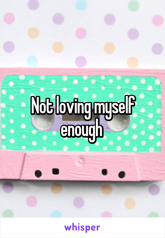 Not loving myself enough 