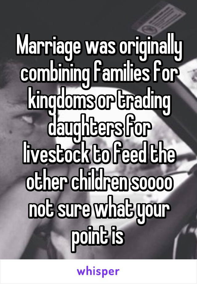 Marriage was originally combining families for kingdoms or trading daughters for livestock to feed the other children soooo not sure what your point is 