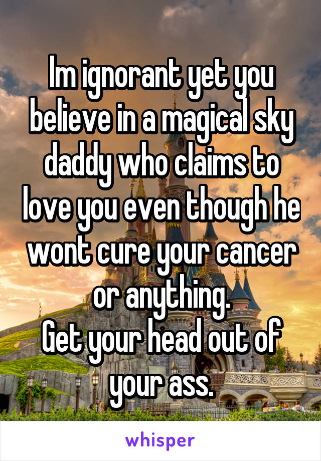 Im ignorant yet you believe in a magical sky daddy who claims to love you even though he wont cure your cancer or anything.
Get your head out of your ass.