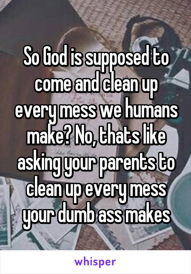 So God is supposed to come and clean up every mess we humans make? No, thats like asking your parents to clean up every mess your dumb ass makes