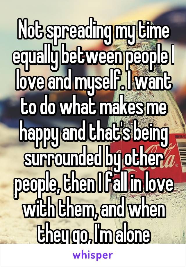 Not spreading my time equally between people I love and myself. I want to do what makes me happy and that's being surrounded by other people, then I fall in love with them, and when they go, I'm alone