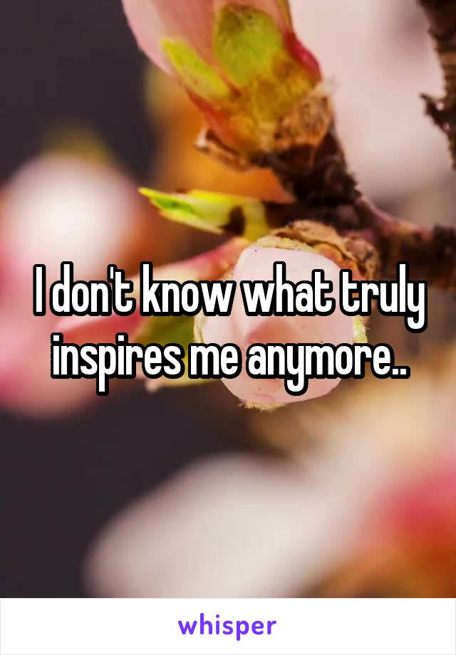 I don't know what truly inspires me anymore..