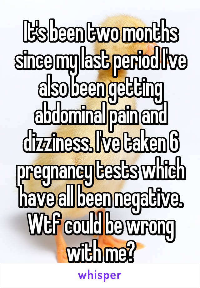It's been two months since my last period I've also been getting abdominal pain and dizziness. I've taken 6 pregnancy tests which have all been negative. Wtf could be wrong with me?