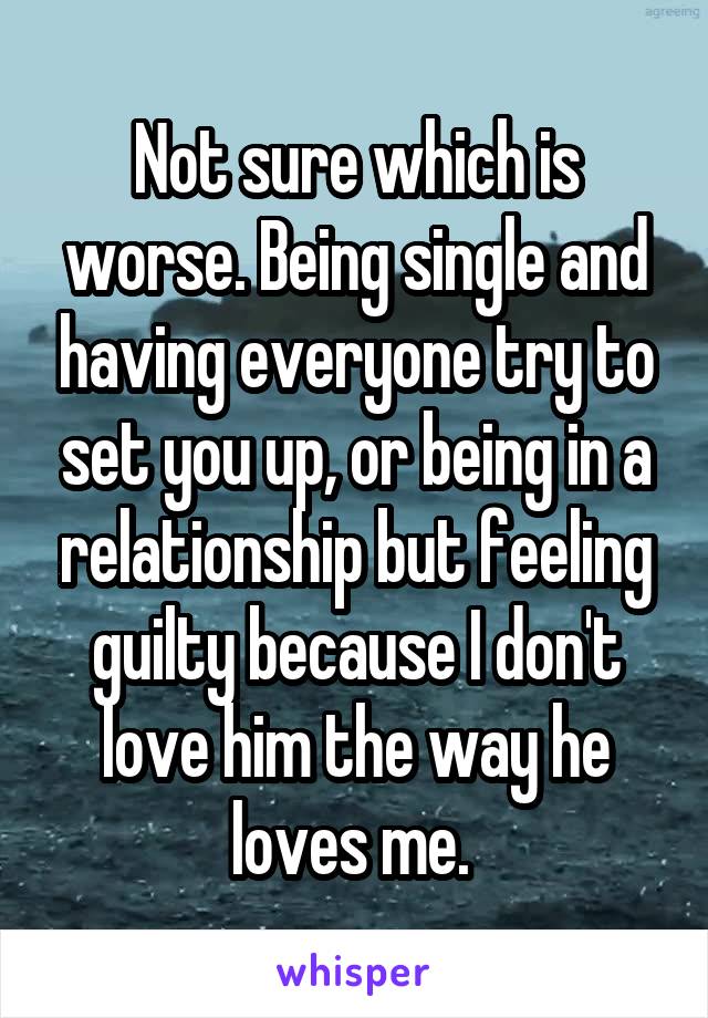 Not sure which is worse. Being single and having everyone try to set you up, or being in a relationship but feeling guilty because I don't love him the way he loves me. 