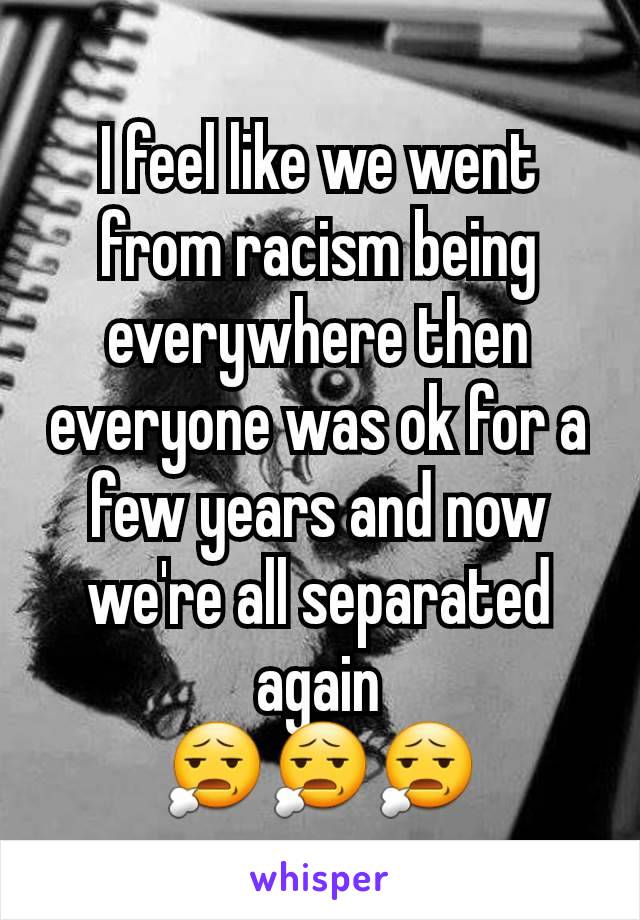 I feel like we went from racism being everywhere then everyone was ok for a few years and now we're all separated again
😧😧😧