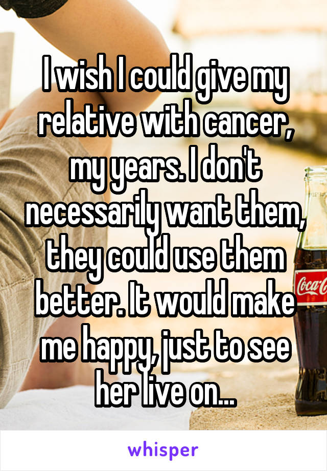 I wish I could give my relative with cancer, my years. I don't necessarily want them, they could use them better. It would make me happy, just to see her live on...