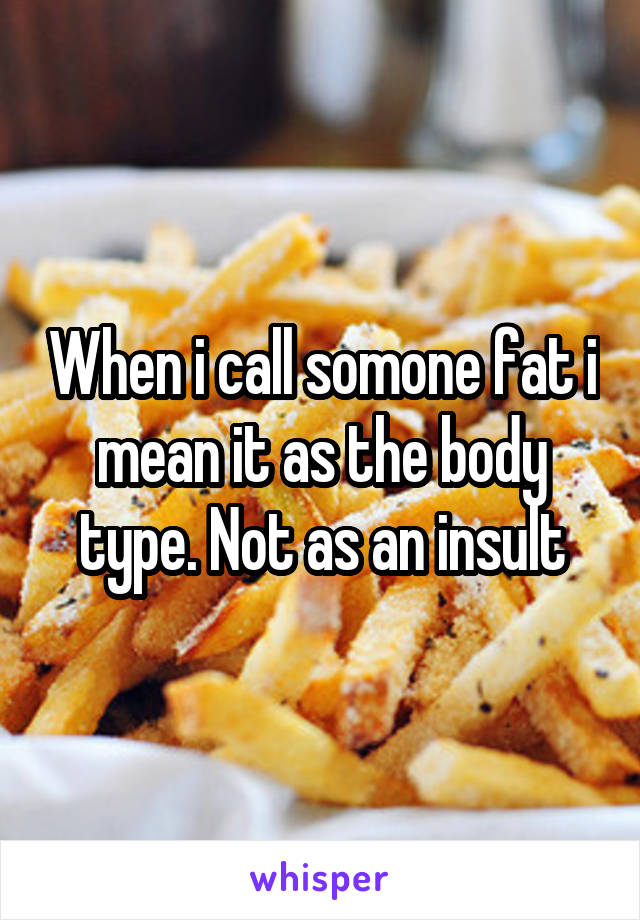 When i call somone fat i mean it as the body type. Not as an insult