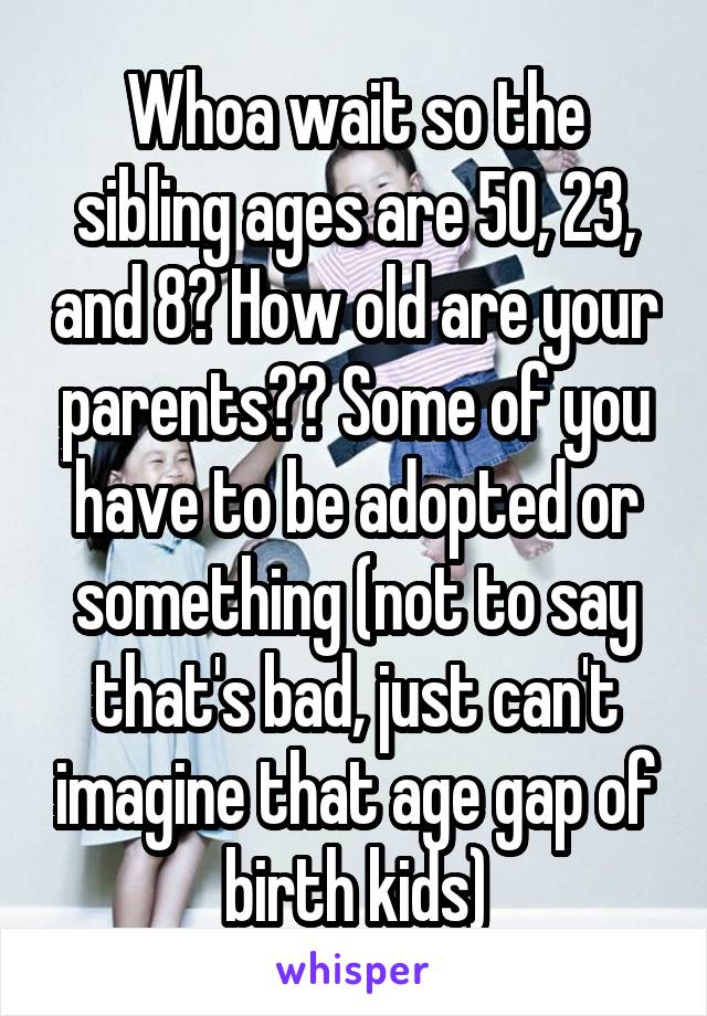 Whoa wait so the sibling ages are 50, 23, and 8? How old are your parents?? Some of you have to be adopted or something (not to say that's bad, just can't imagine that age gap of birth kids)