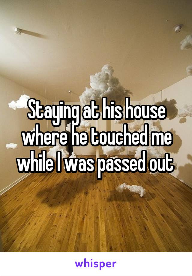 Staying at his house where he touched me while I was passed out 