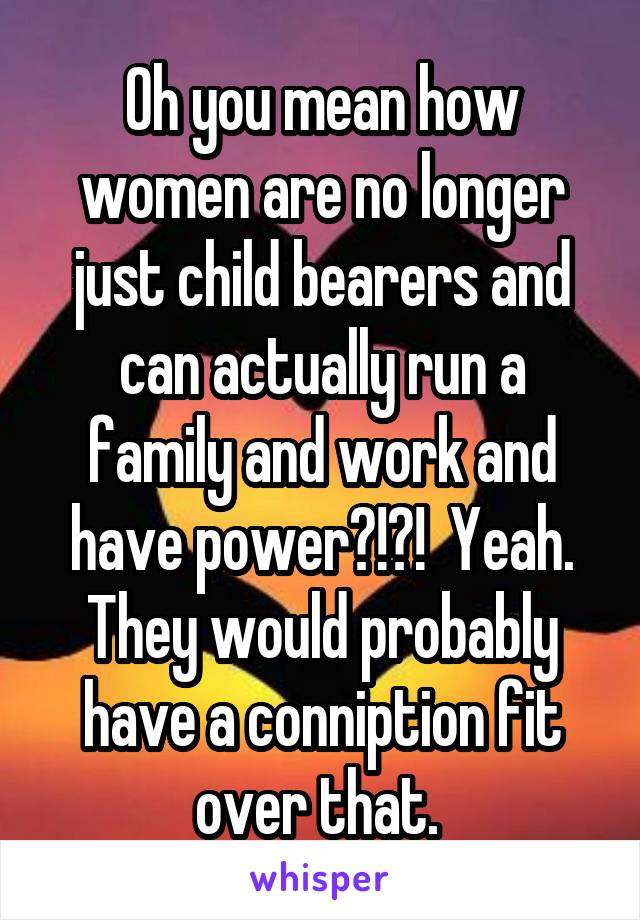 Oh you mean how women are no longer just child bearers and can actually run a family and work and have power?!?!  Yeah. They would probably have a conniption fit over that. 