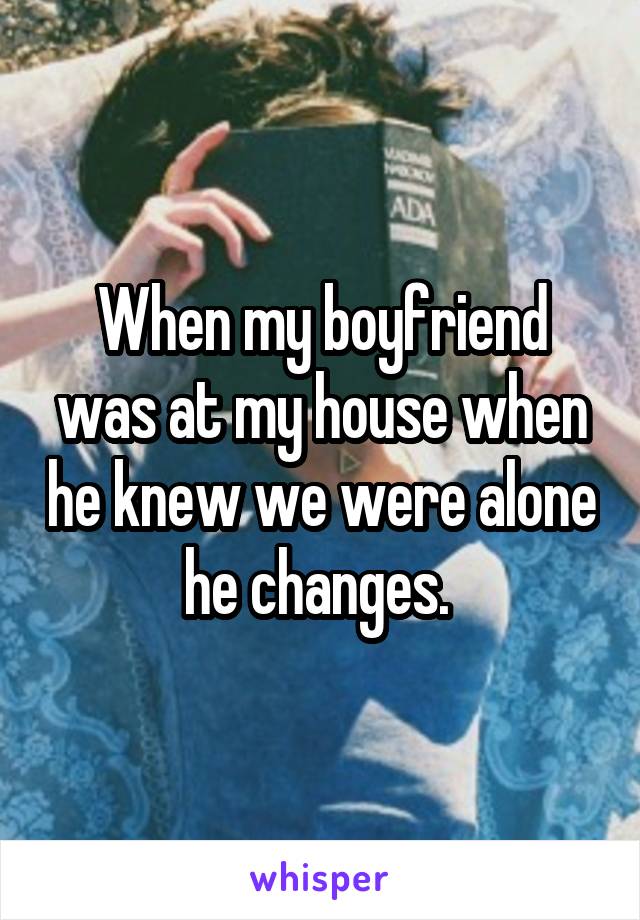 When my boyfriend was at my house when he knew we were alone he changes. 