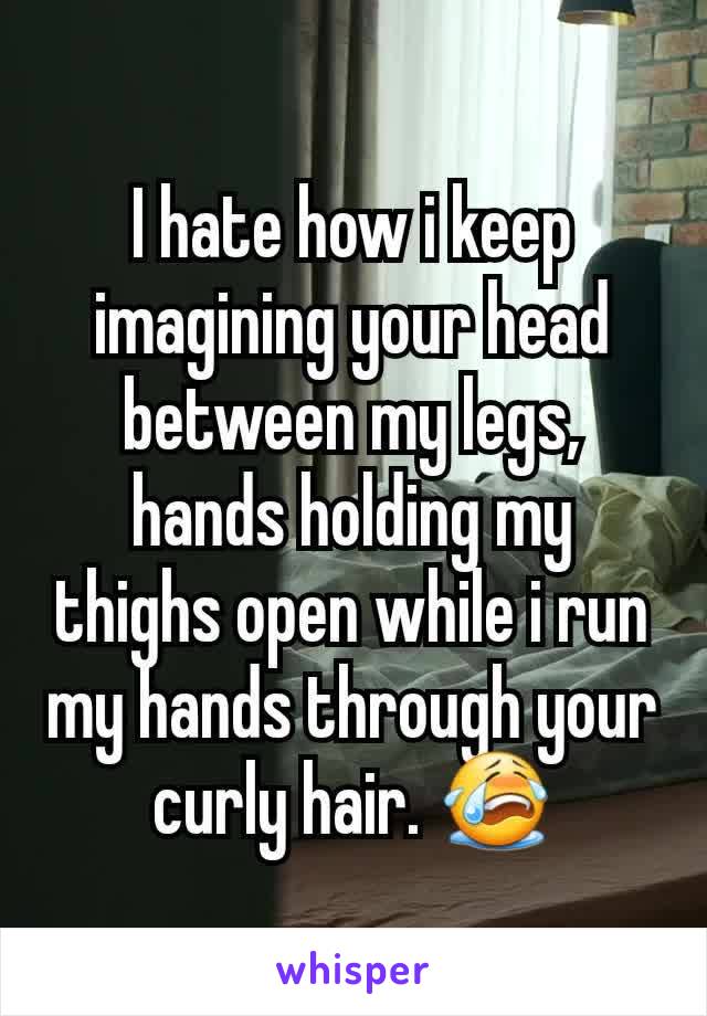 I hate how i keep imagining your head between my legs, hands holding my thighs open while i run my hands through your curly hair. 😭