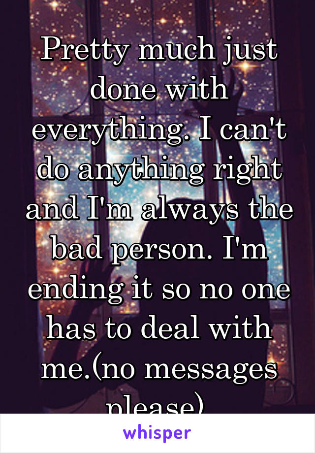 Pretty much just done with everything. I can't do anything right and I'm always the bad person. I'm ending it so no one has to deal with me.(no messages please) 