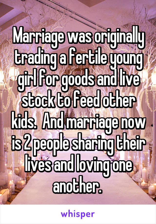 Marriage was originally trading a fertile young girl for goods and live stock to feed other kids.  And marriage now is 2 people sharing their lives and loving one another. 