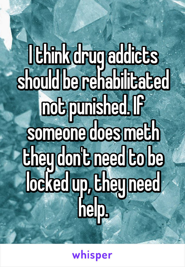 I think drug addicts should be rehabilitated not punished. If someone does meth they don't need to be locked up, they need help.
