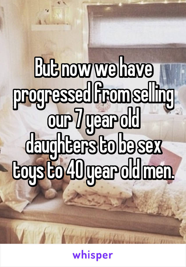 But now we have progressed from selling our 7 year old daughters to be sex toys to 40 year old men. 