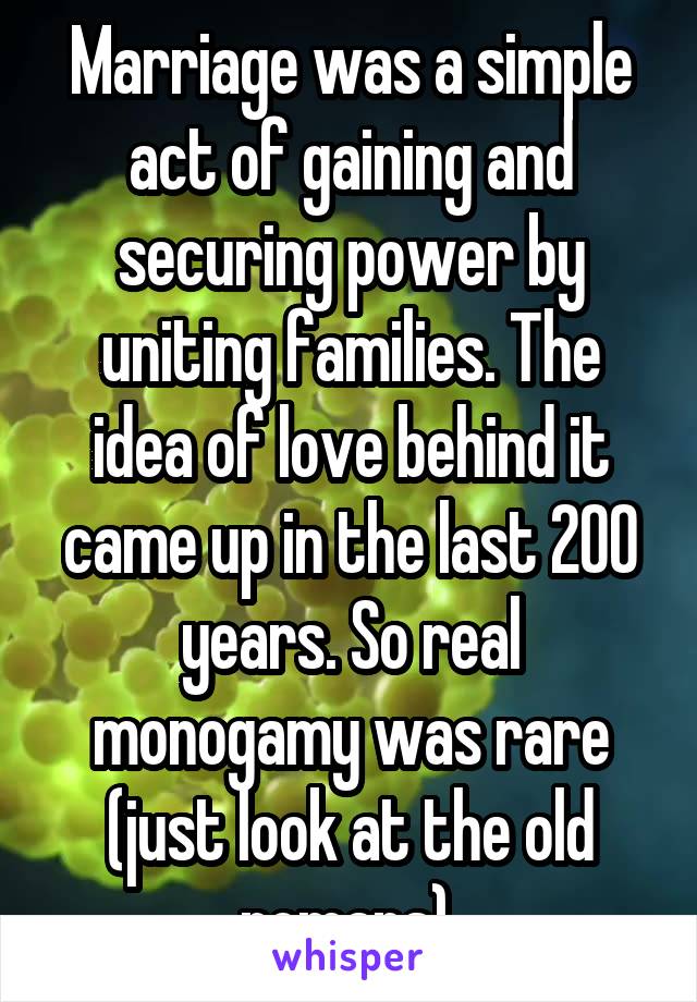 Marriage was a simple act of gaining and securing power by uniting families. The idea of love behind it came up in the last 200 years. So real monogamy was rare (just look at the old romans).