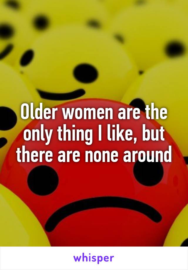 Older women are the only thing I like, but there are none around
