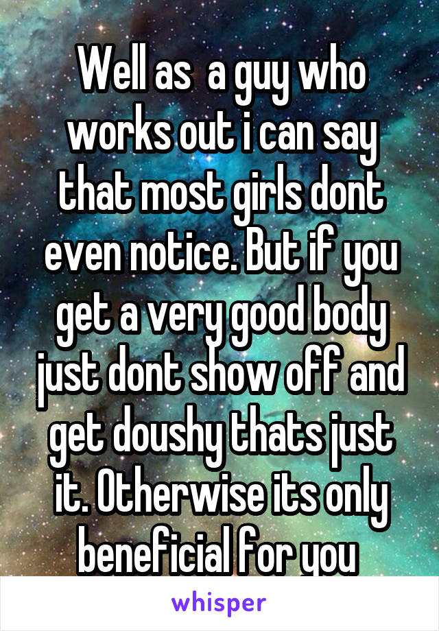 Well as  a guy who works out i can say that most girls dont even notice. But if you get a very good body just dont show off and get doushy thats just it. Otherwise its only beneficial for you 