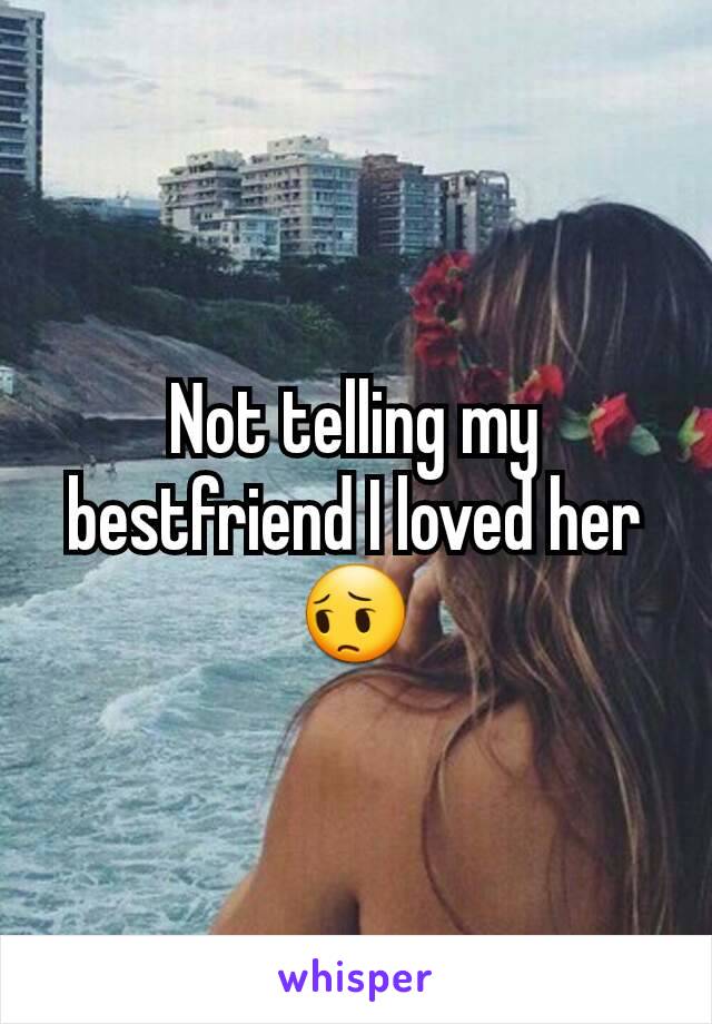 Not telling my bestfriend I loved her 😔