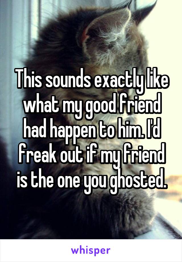 This sounds exactly like what my good friend had happen to him. I'd freak out if my friend is the one you ghosted.