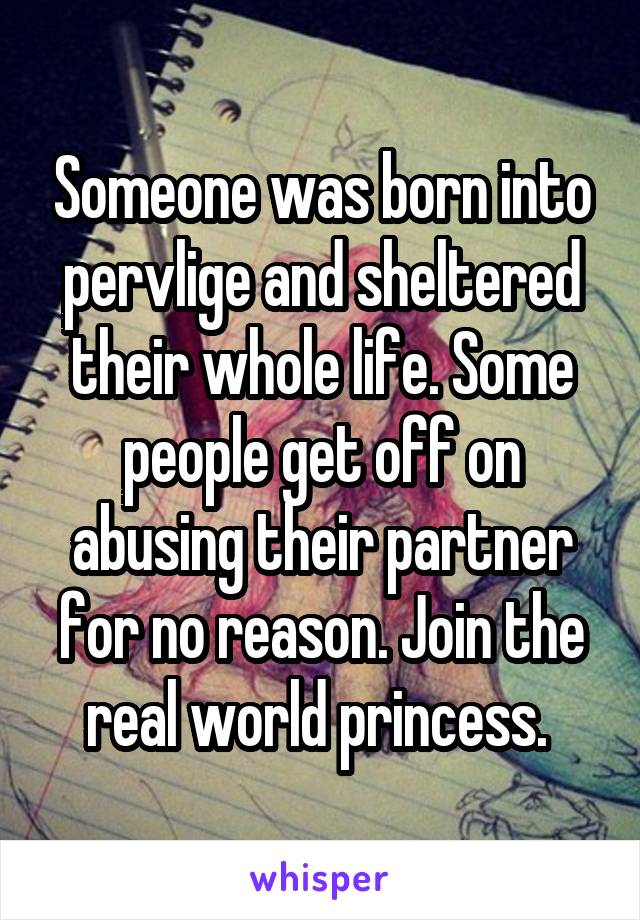 Someone was born into pervlige and sheltered their whole life. Some people get off on abusing their partner for no reason. Join the real world princess. 