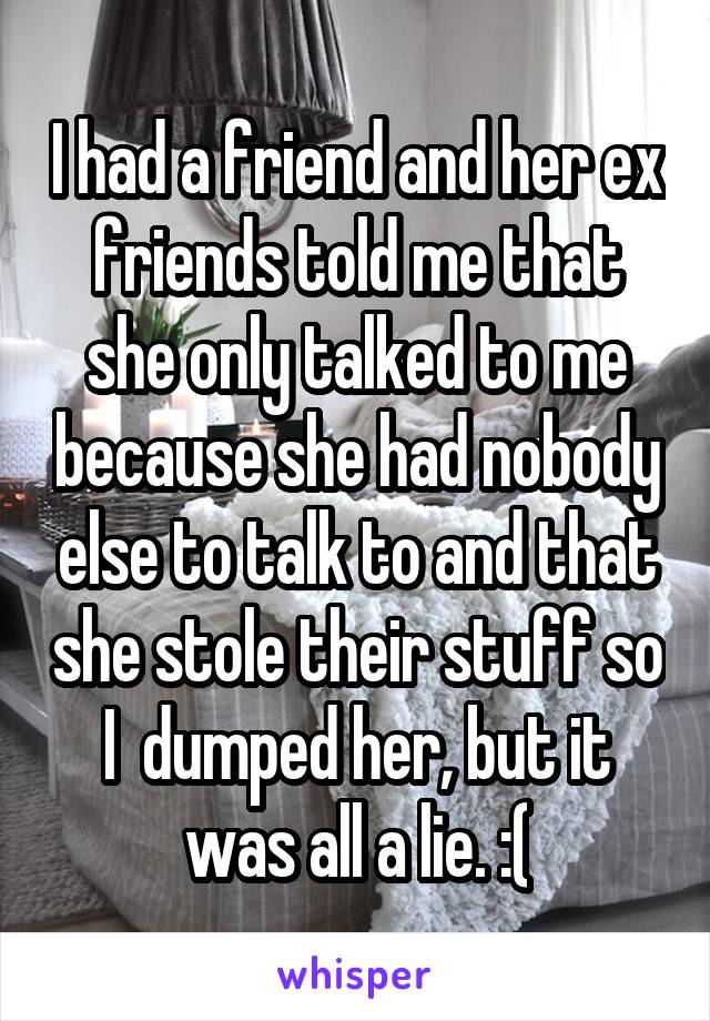 I had a friend and her ex friends told me that she only talked to me because she had nobody else to talk to and that she stole their stuff so I  dumped her, but it was all a lie. :(