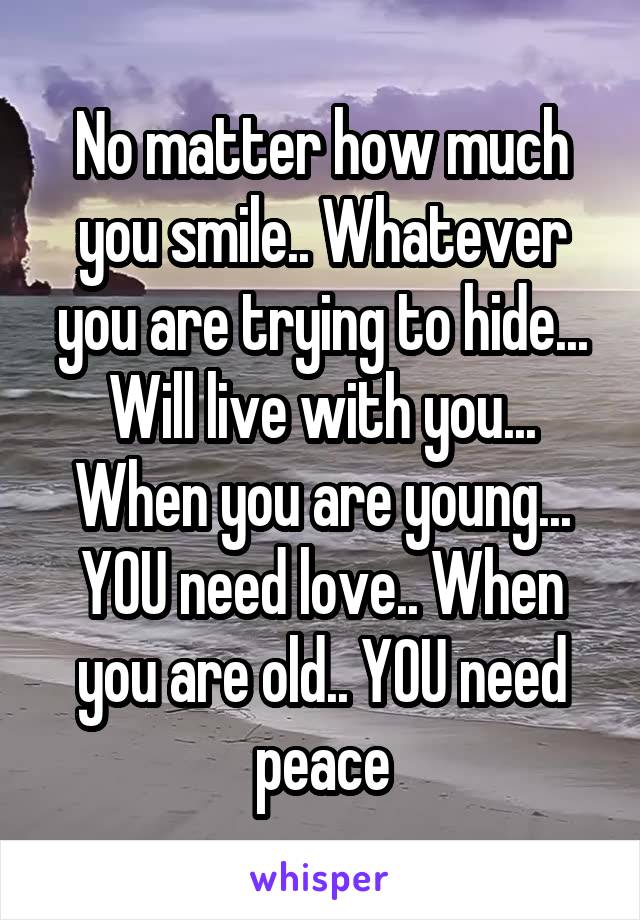 No matter how much you smile.. Whatever you are trying to hide... Will live with you... When you are young... YOU need love.. When you are old.. YOU need peace