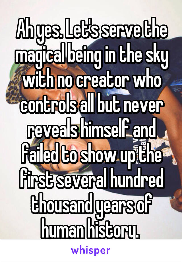 Ah yes. Let's serve the magical being in the sky with no creator who controls all but never reveals himself and failed to show up the first several hundred thousand years of human history. 